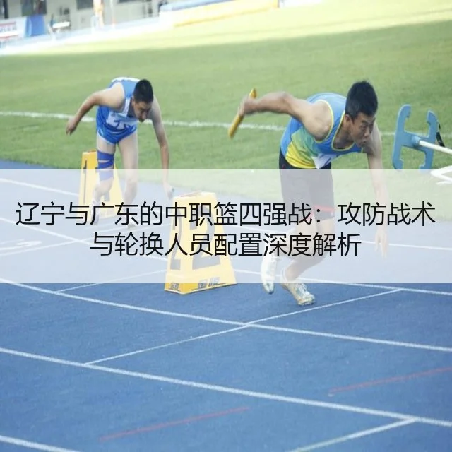 辽宁与广东的中职篮四强战：攻防战术与轮换人员配置深度解析