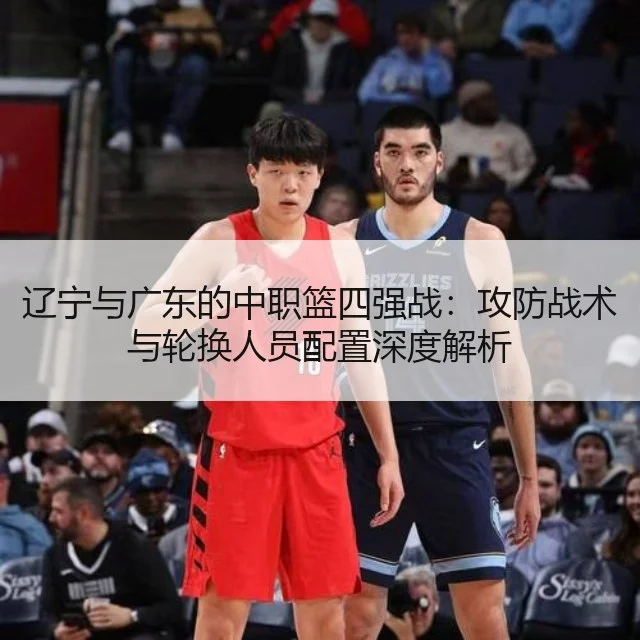 辽宁与广东的中职篮四强战：攻防战术与轮换人员配置深度解析